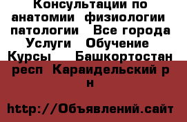 Консультации по анатомии, физиологии, патологии - Все города Услуги » Обучение. Курсы   . Башкортостан респ.,Караидельский р-н